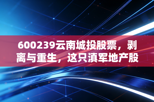 600239云南城投股票,剥离与重生,这只滇军地产股还能翻出什么浪花?