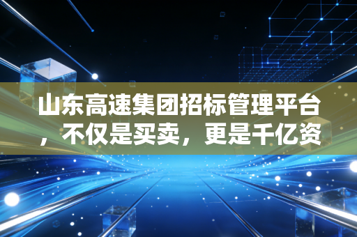 山东高速集团招标管理平台,不仅是买卖,更是千亿资产的透明革命