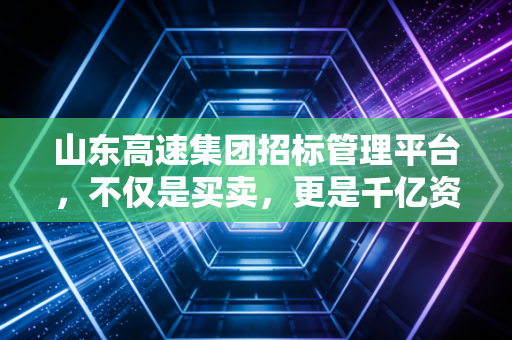 山东高速集团招标管理平台,不仅是买卖,更是千亿资产的透明革命