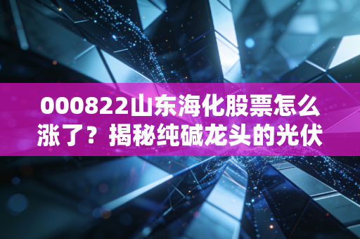000822山东海化股票怎么涨了?揭秘纯碱龙头的光伏红利与周期狂欢