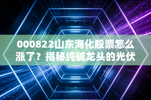 000822山东海化股票怎么涨了?揭秘纯碱龙头的光伏红利与周期狂欢