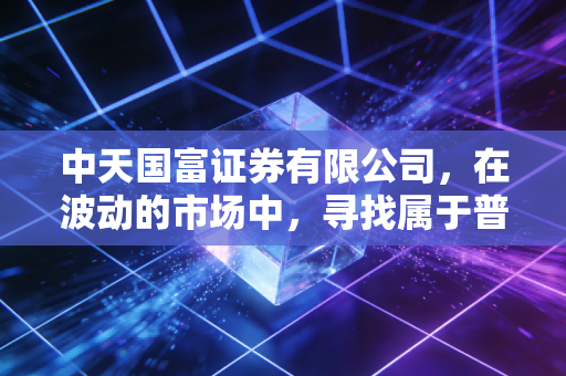 中天国富证券有限公司,在波动的市场中,寻找属于普通人的确定性财富增长