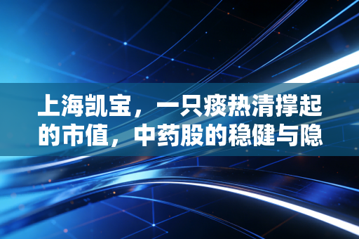 上海凯宝,一只痰热清撑起的市值,中药股的稳健与隐忧并存