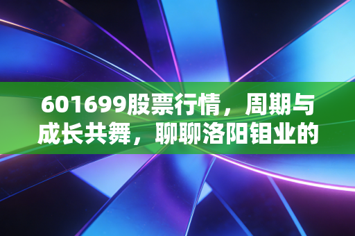 601699股票行情,周期与成长共舞,聊聊洛阳钼业的破局之路