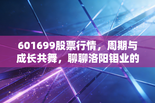 601699股票行情,周期与成长共舞,聊聊洛阳钼业的破局之路
