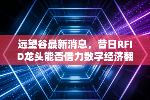 远望谷最新消息，昔日RFID龙头能否借力数字经济翻身？深度解析背后的投资逻辑与风险