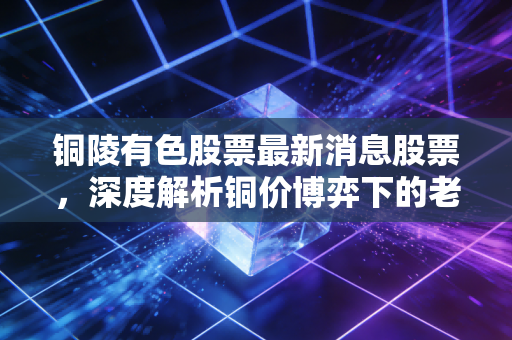 铜陵有色股票最新消息股票,深度解析铜价博弈下的老将新机遇,是周期陷阱还是价值洼地?