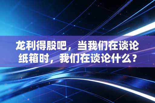 龙利得股吧,当我们在谈论纸箱时,我们在谈论什么?——一位老股民眼中的坚守与迷茫