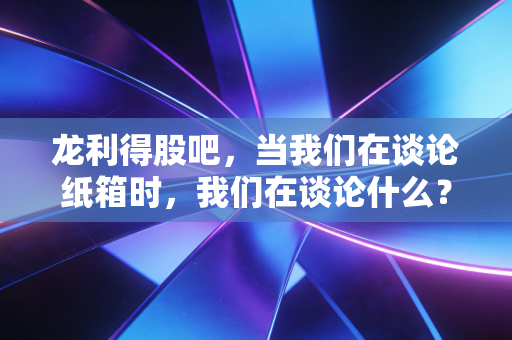 龙利得股吧,当我们在谈论纸箱时,我们在谈论什么?——一位老股民眼中的坚守与迷茫
