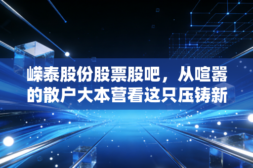 嵘泰股份股票股吧，从喧嚣的散户大本营看这只压铸新星的成色与未来