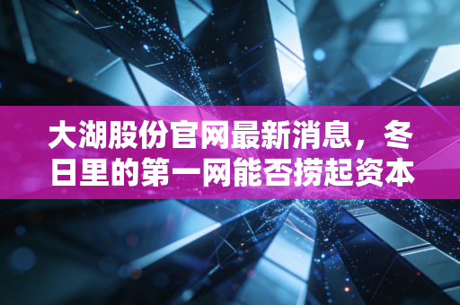 大湖股份官网最新消息,冬日里的第一网能否捞起资本市场的春天?——深度解析大湖股份的转型困局与破局之道