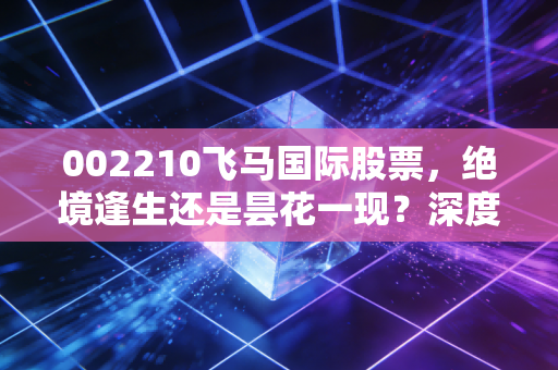 002210飞马国际股票，绝境逢生还是昙花一现？深度剖析这只涅槃股的投资逻辑