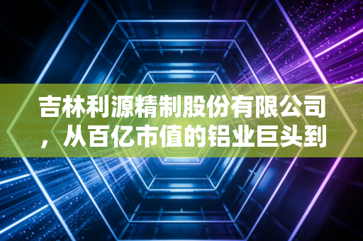 吉林利源精制股份有限公司,从百亿市值的铝业巨头到退市重整,一场关于野心与现实的残酷博弈