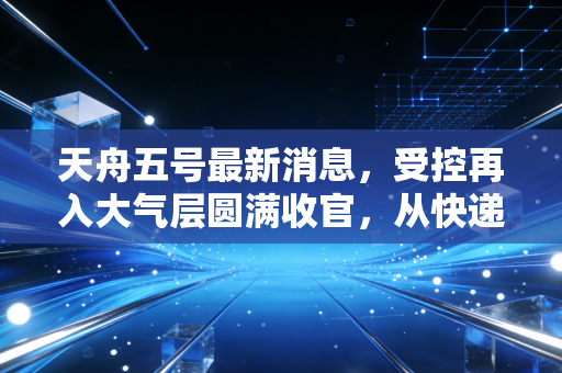 天舟五号最新消息，受控再入大气层圆满收官，从快递小哥的谢幕看中国航天经济的万亿变现之路
