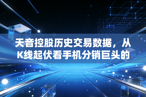 天音控股历史交易数据,从K线起伏看手机分销巨头的沉浮与投机博弈