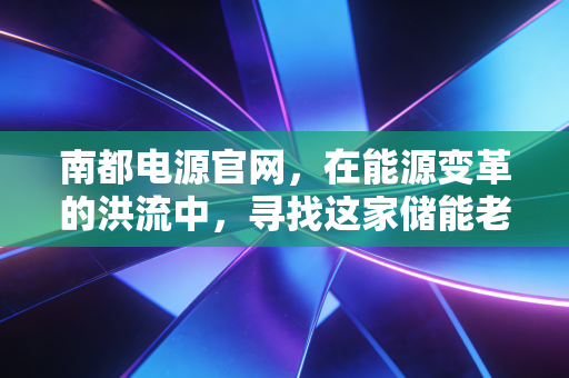 南都电源官网,在能源变革的洪流中,寻找这家储能老兵的突围密码