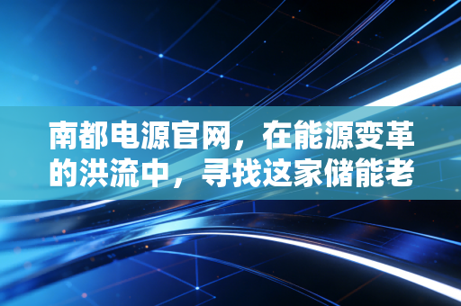 南都电源官网,在能源变革的洪流中,寻找这家储能老兵的突围密码
