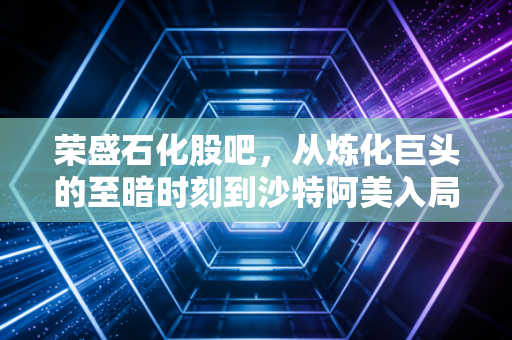 荣盛石化股吧，从炼化巨头的至暗时刻到沙特阿美入局的逆袭，散户还能拿得住吗？