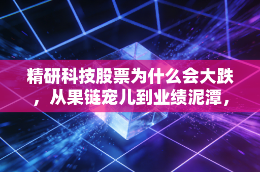 精研科技股票为什么会大跌,从果链宠儿到业绩泥潭,一场关于预期与现实的残酷博弈