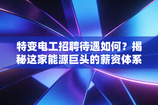 特变电工招聘待遇如何?揭秘这家能源巨头的薪资体系与真实职场生态