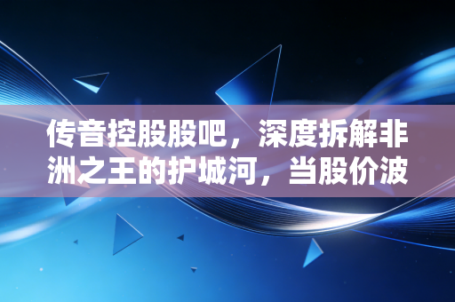传音控股股吧,深度拆解非洲之王的护城河,当股价波动时,我们该恐慌还是贪婪?
