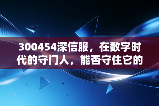 300454深信服，在数字时代的守门人，能否守住它的护城河？