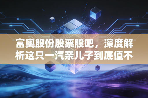 富奥股份股票股吧，深度解析这只一汽亲儿子到底值不值得拿？