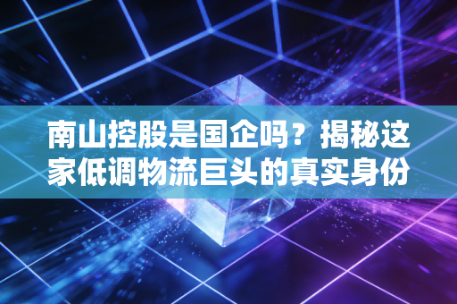 南山控股是国企吗?揭秘这家低调物流巨头的真实身份与投资价值