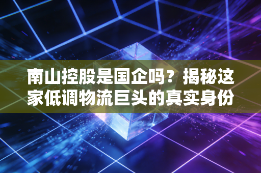 南山控股是国企吗？揭秘这家低调物流巨头的真实身份与投资价值
