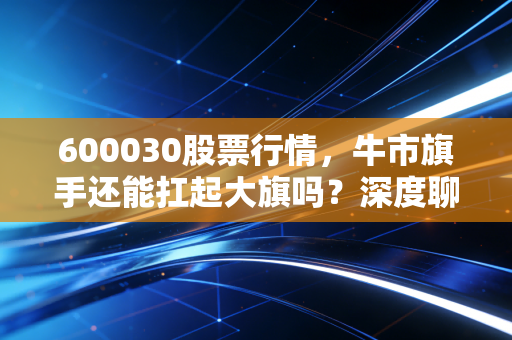 600030股票行情,牛市旗手还能扛起大旗吗?深度聊聊中信证券的投资逻辑与未来