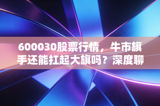 600030股票行情,牛市旗手还能扛起大旗吗?深度聊聊中信证券的投资逻辑与未来