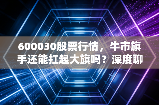 600030股票行情，牛市旗手还能扛起大旗吗？深度聊聊中信证券的投资逻辑与未来