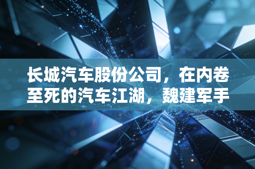 长城汽车股份公司,在内卷至死的汽车江湖,魏建军手里的底牌还剩几张?