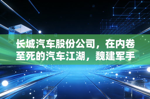 长城汽车股份公司，在内卷至死的汽车江湖，魏建军手里的底牌还剩几张？