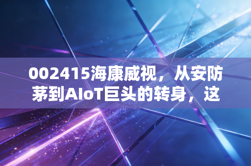 002415海康威视，从安防茅到AIoT巨头的转身，这只白马股还值得守候吗？