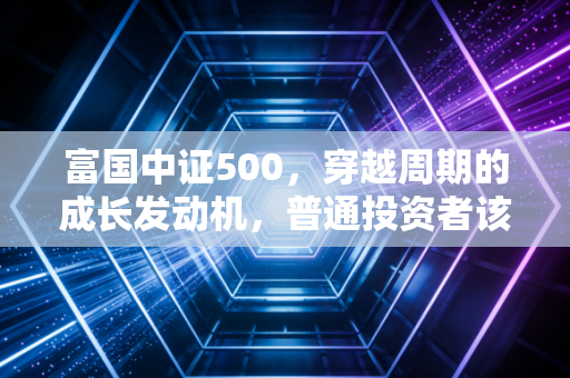 富国中证500，穿越周期的成长发动机，普通投资者该如何驾驭？
