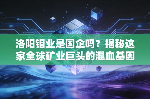 洛阳钼业是国企吗？揭秘这家全球矿业巨头的混血基因与投资价值