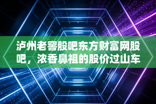 泸州老窖股吧东方财富网股吧，浓香鼻祖的股价过山车，在喧嚣与恐慌中寻找那一抹1573的醇香