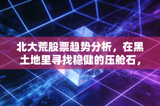 北大荒股票趋势分析,在黑土地里寻找稳健的压舱石,还是被低估的潜力股?