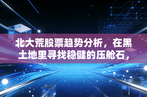 北大荒股票趋势分析,在黑土地里寻找稳健的压舱石,还是被低估的潜力股?