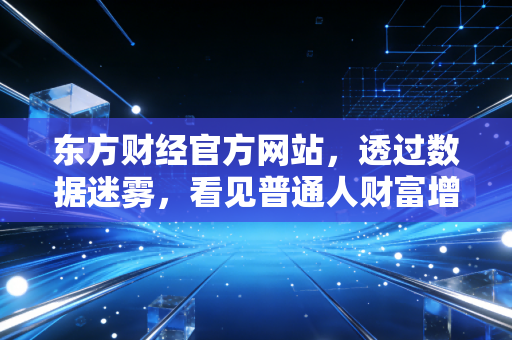 东方财经官方网站,透过数据迷雾,看见普通人财富增值的真实路径
