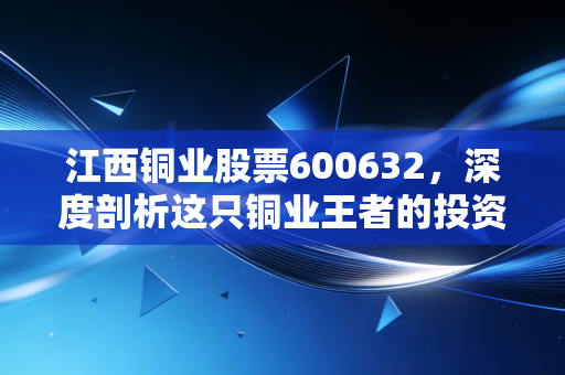 江西铜业股票600632,深度剖析这只铜业王者的投资价值与未来机遇