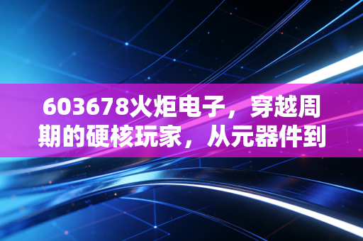 603678火炬电子,穿越周期的硬核玩家,从元器件到新材料的进阶之路
