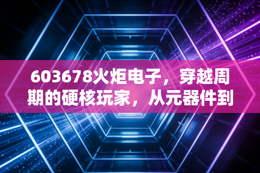 603678火炬电子,穿越周期的硬核玩家,从元器件到新材料的进阶之路