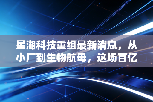 星湖科技重组最新消息,从小厂到生物航母,这场百亿级豪赌我们该如何看待?