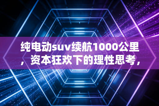 纯电动suv续航1000公里,资本狂欢下的理性思考,我们真的需要这么长续航吗?