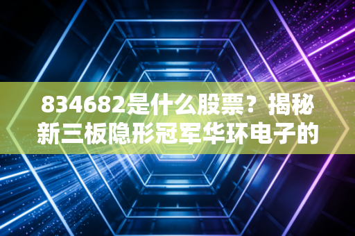 834682是什么股票?揭秘新三板隐形冠军华环电子的投资逻辑与生存现状