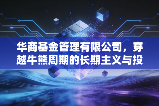 华商基金管理有限公司，穿越牛熊周期的长期主义与投资路上的烟火气