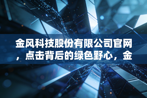 金风科技股份有限公司官网,点击背后的绿色野心,金风科技能否穿越周期?