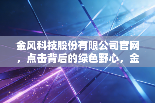 金风科技股份有限公司官网,点击背后的绿色野心,金风科技能否穿越周期?